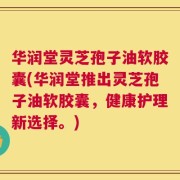 华润堂灵芝孢子油软胶囊(华润堂推出灵芝孢子油软胶囊，健康护理新选择。)