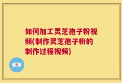 如何加工灵芝孢子粉视频(制作灵芝孢子粉的制作过程视频)