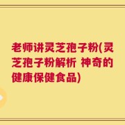 老师讲灵芝孢子粉(灵芝孢子粉解析 神奇的健康保健食品)