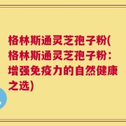 格林斯通灵芝孢子粉(格林斯通灵芝孢子粉：增强免疫力的自然健康之选)