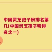 中国灵芝孢子粉排名第几(中国灵芝孢子粉排名之一)
