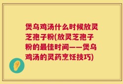 煲乌鸡汤什么时候放灵芝孢子粉(放灵芝孢子粉的最佳时间——煲乌鸡汤的灵药烹饪技巧)