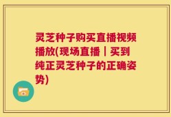 灵芝种子购买直播视频播放(现场直播｜买到纯正灵芝种子的正确姿势)
