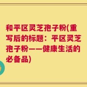 和平区灵芝孢子粉(重写后的标题：平区灵芝孢子粉——健康生活的必备品)