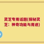 灵芝专用话题(探秘灵芝：神奇功能与用途)
