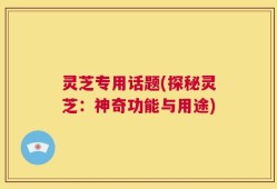 灵芝专用话题(探秘灵芝：神奇功能与用途)