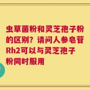 虫草菌粉和灵芝孢子粉的区别？请问人参皂苷Rh2可以与灵芝孢子粉同时服用