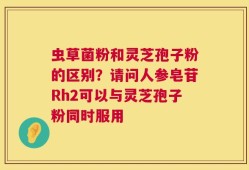 虫草菌粉和灵芝孢子粉的区别？请问人参皂苷Rh2可以与灵芝孢子粉同时服用