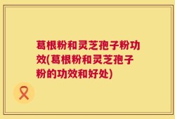 葛根粉和灵芝孢子粉功效(葛根粉和灵芝孢子粉的功效和好处)