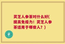 灵芝人参茶对什么好(提高免疫力！灵芝人参茶适用于哪些人？)