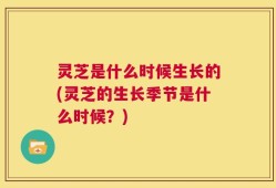 灵芝是什么时候生长的(灵芝的生长季节是什么时候？)