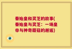 秦始皇和灵芝的故事(秦始皇与灵芝：一场皇帝与神奇蘑菇的邂逅)