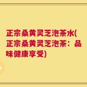 正宗桑黄灵芝泡茶水(正宗桑黄灵芝泡茶：品味健康享受)
