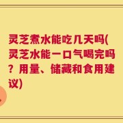 灵芝煮水能吃几天吗(灵芝水能一口气喝完吗？用量、储藏和食用建议)