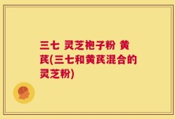 三七 灵芝袍子粉 黄芪(三七和黄芪混合的灵芝粉)