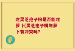 吃灵芝孢子粉是否能吃萝卜(灵芝孢子粉与萝卜有冲突吗？