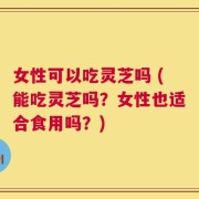 女性可以吃灵芝吗 (能吃灵芝吗？女性也适合食用吗？)