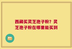 西藏买灵芝孢子粉？灵芝孢子粉在哪里能买到
