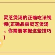 灵芝煲汤的正确吃法视频(正确品尝灵芝煲汤，你需要掌握这些技巧)