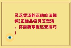 灵芝煲汤的正确吃法视频(正确品尝灵芝煲汤，你需要掌握这些技巧)