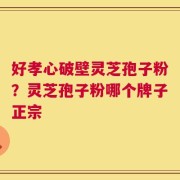 好孝心破壁灵芝孢子粉？灵芝孢子粉哪个牌子正宗