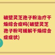 破壁灵芝孢子粉治疗干燥综合症吗(破壁灵芝孢子粉可缓解干燥综合症症状)