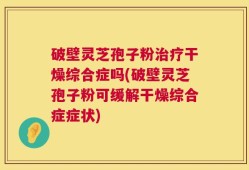 破壁灵芝孢子粉治疗干燥综合症吗(破壁灵芝孢子粉可缓解干燥综合症症状)