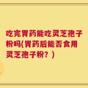 吃完胃药能吃灵芝孢子粉吗(胃药后能否食用灵芝孢子粉？)