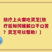 放疗上火要吃灵芝(放疗后如何缓解口干口苦？灵芝可以帮助！)