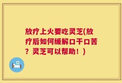 放疗上火要吃灵芝(放疗后如何缓解口干口苦？灵芝可以帮助！)
