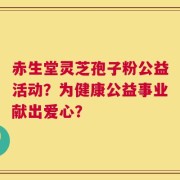 赤生堂灵芝孢子粉公益活动？为健康公益事业献出爱心？