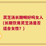 灵芝汤长期喝好吗女人(长期饮用灵芝汤是否适合女性？)