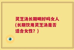 灵芝汤长期喝好吗女人(长期饮用灵芝汤是否适合女性？)