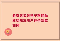 老农芝灵芝孢子粉的品质功效及用户评价到底如何