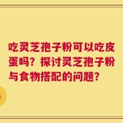 吃灵芝孢子粉可以吃皮蛋吗？探讨灵芝孢子粉与食物搭配的问题？