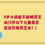 9岁小孩能不能喝灵芝水(9岁以下儿童是否适合饮用灵芝水？)