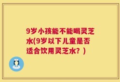9岁小孩能不能喝灵芝水(9岁以下儿童是否适合饮用灵芝水？)