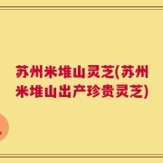 苏州米堆山灵芝(苏州米堆山出产珍贵灵芝)