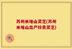 苏州米堆山灵芝(苏州米堆山出产珍贵灵芝)