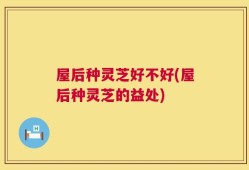 屋后种灵芝好不好(屋后种灵芝的益处)