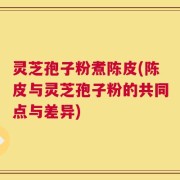 灵芝孢子粉煮陈皮(陈皮与灵芝孢子粉的共同点与差异)