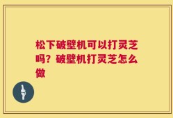 松下破壁机可以打灵芝吗？破壁机打灵芝怎么做