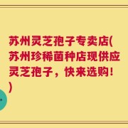 苏州灵芝孢子专卖店(苏州珍稀菌种店现供应灵芝孢子，快来选购！)