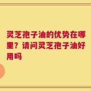 灵芝孢子油的优势在哪里？请问灵芝孢子油好用吗