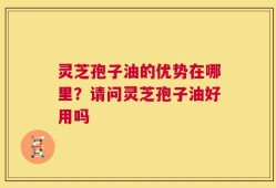 灵芝孢子油的优势在哪里？请问灵芝孢子油好用吗