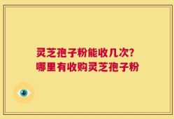 灵芝孢子粉能收几次？哪里有收购灵芝孢子粉