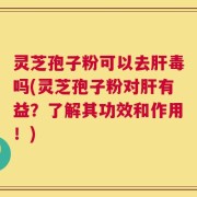 灵芝孢子粉可以去肝毒吗(灵芝孢子粉对肝有益？了解其功效和作用！)