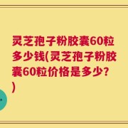 灵芝孢子粉胶囊60粒多少钱(灵芝孢子粉胶囊60粒价格是多少？)