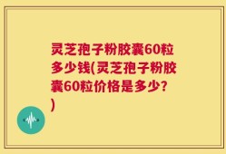 灵芝孢子粉胶囊60粒多少钱(灵芝孢子粉胶囊60粒价格是多少？)