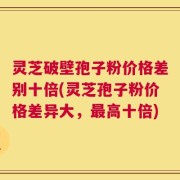 灵芝破壁孢子粉价格差别十倍(灵芝孢子粉价格差异大，最高十倍)